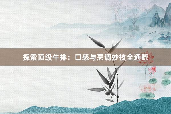 探索顶级牛排：口感与烹调妙技全通晓